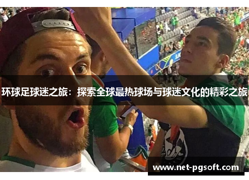 环球足球迷之旅：探索全球最热球场与球迷文化的精彩之旅