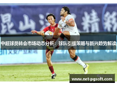 中超球员转会市场动态分析：球队引援策略与新兴趋势解读